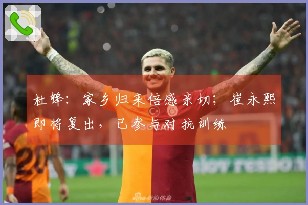 杜锋：家乡归来倍感亲切；崔永熙即将复出，已参与对抗训练