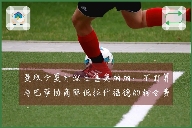 曼联今夏计划出售奥纳纳，不打算与巴萨协商降低拉什福德的转会费