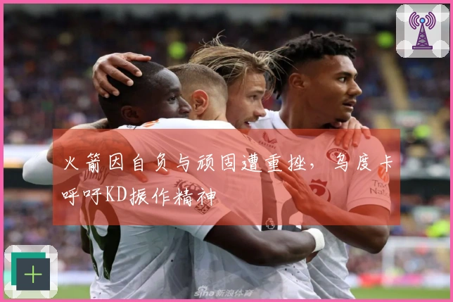 火箭因自负与顽固遭重挫,乌度卡呼吁KD振作精神