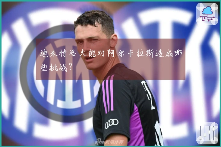 迪米特洛夫能对阿尔卡拉斯造成哪些挑战？