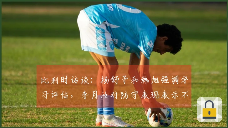 比利时访谈：杨舒予和韩旭强调学习评估，李月汝对防守表现表示不满并自责！