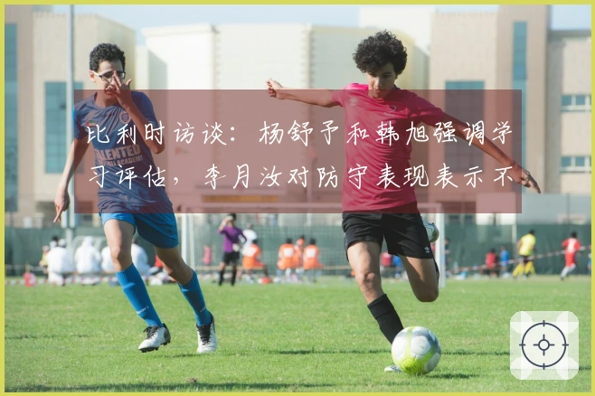 比利时访谈：杨舒予和韩旭强调学习评估，李月汝对防守表现表示不满并自责！