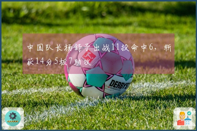 中国队长杨舒予出战11投命中6，斩获14分5板7助攻