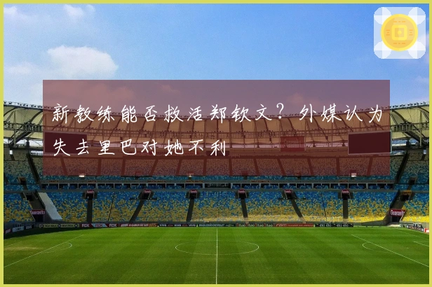 新教练能否救活郑钦文？外媒认为失去里巴对她不利