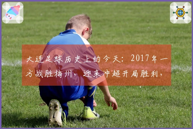 大连足球历史上的今天：2017年一方战胜梅州，迎来冲超开局胜利，附球员评分