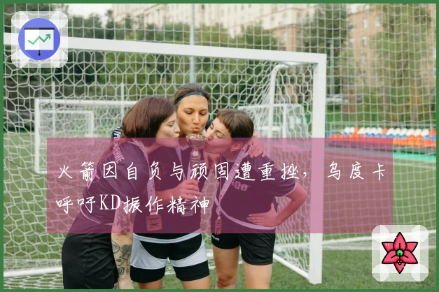 火箭因自负与顽固遭重挫，乌度卡呼吁KD振作精神