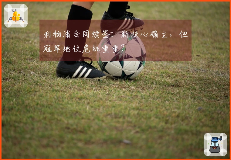 利物浦合同续签：新核心确立，但冠军地位危机重重？