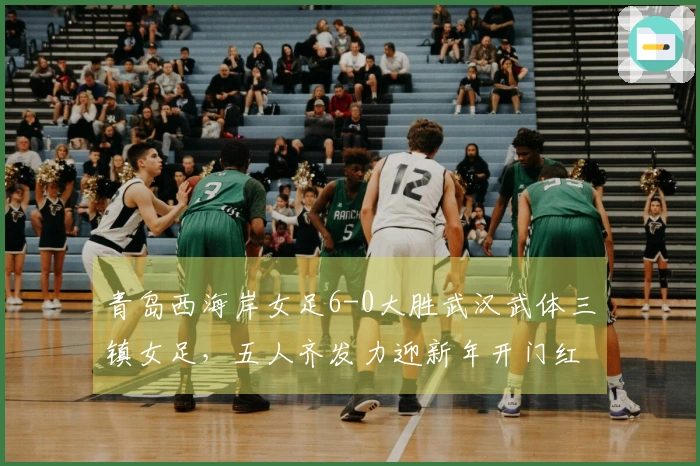 青岛西海岸女足6-0大胜武汉武体三镇女足，五人齐发力迎新年开门红