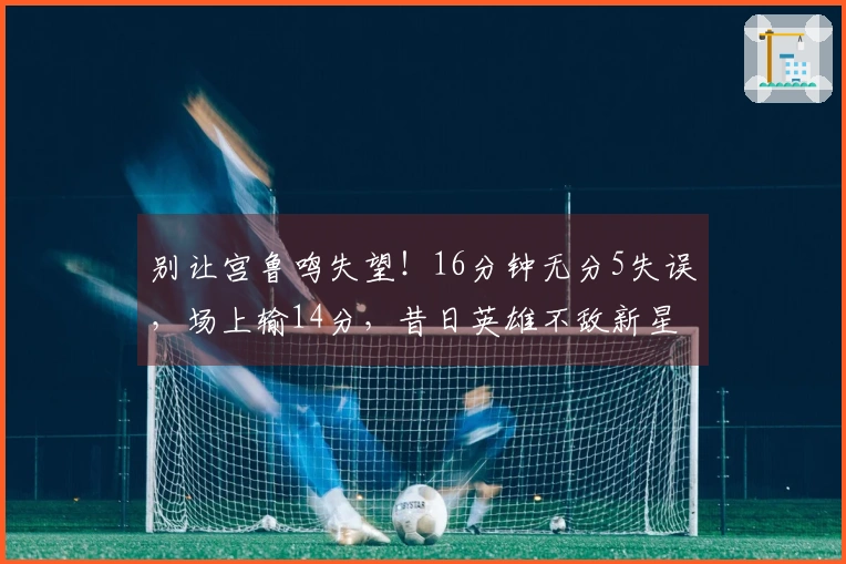 别让宫鲁鸣失望！16分钟无分5失误，场上输14分，昔日英雄不敌新星。