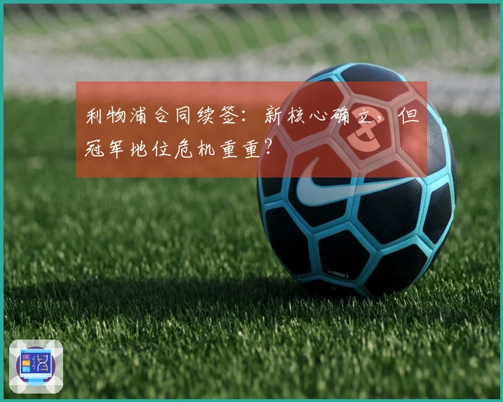 利物浦合同续签：新核心确立，但冠军地位危机重重？