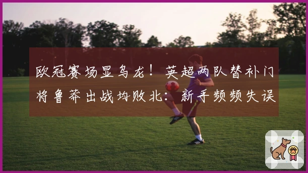 欧冠赛场显乌龙！英超两队替补门将鲁莽出战均败北：新手频频失误
