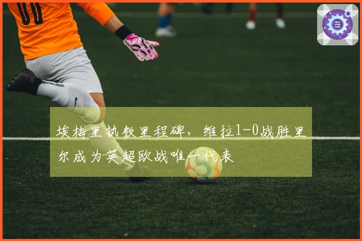 埃梅里执教里程碑，维拉1-0战胜里尔成为英超欧战唯一代表