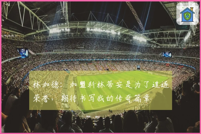 林加德:加盟科林蒂安是为了追逐荣誉,期待书写我的传奇篇章