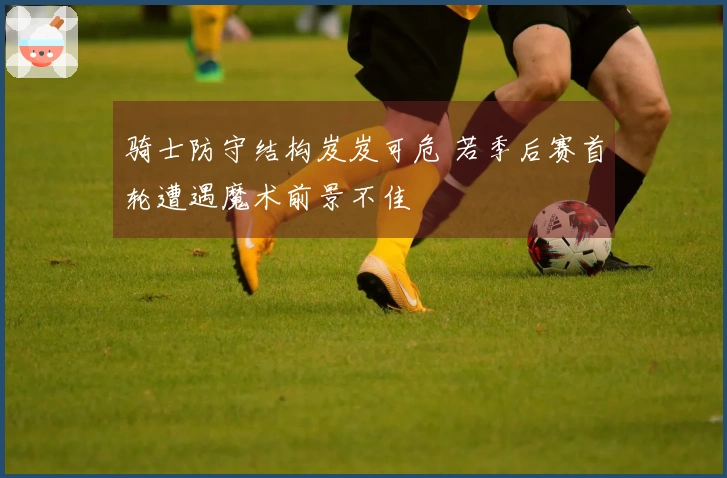 骑士防守结构岌岌可危 若季后赛首轮遭遇魔术前景不佳