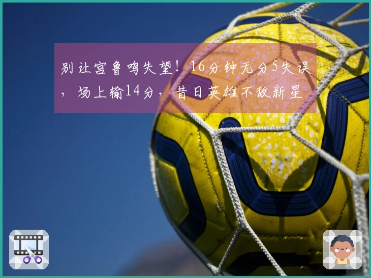 别让宫鲁鸣失望!16分钟无分5失误,场上输14分,昔日英雄不敌新星。