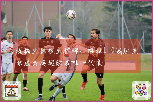 埃梅里执教里程碑，维拉1-0战胜里尔成为英超欧战唯一代表