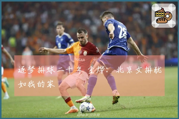 逐梦排球二十年 金烨：北京女排犹如我的家