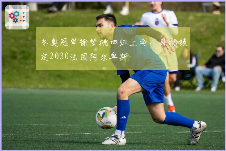 冬奥冠军徐梦桃回归上海,目标锁定2030法国阿尔卑斯