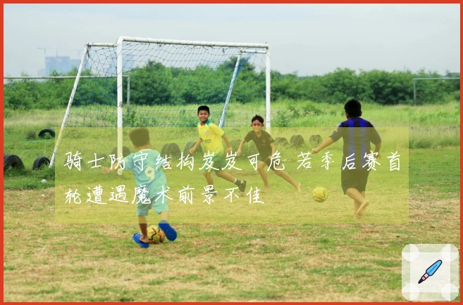 骑士防守结构岌岌可危 若季后赛首轮遭遇魔术前景不佳