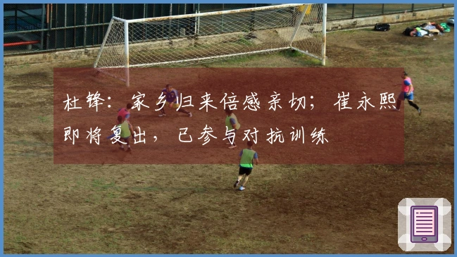 杜锋：家乡归来倍感亲切；崔永熙即将复出，已参与对抗训练